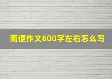 随便作文600字左右怎么写