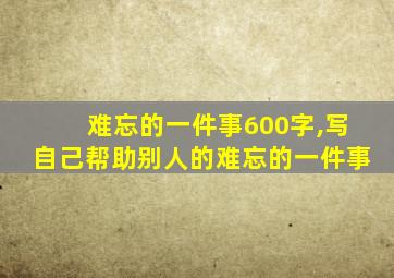 难忘的一件事600字,写自己帮助别人的难忘的一件事