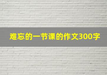 难忘的一节课的作文300字