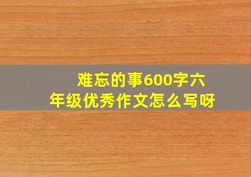 难忘的事600字六年级优秀作文怎么写呀