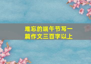 难忘的端午节写一篇作文三百字以上