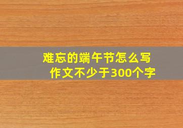 难忘的端午节怎么写作文不少于300个字