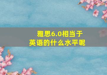 雅思6.0相当于英语的什么水平呢