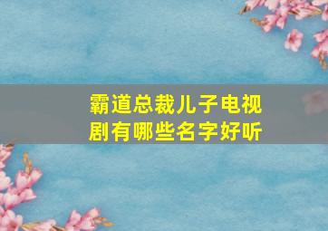 霸道总裁儿子电视剧有哪些名字好听