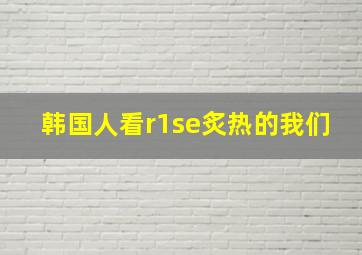 韩国人看r1se炙热的我们