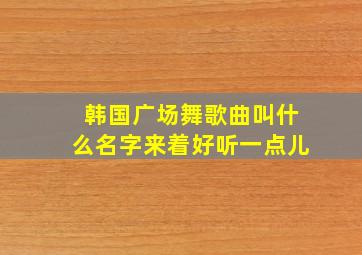 韩国广场舞歌曲叫什么名字来着好听一点儿