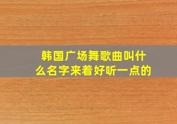 韩国广场舞歌曲叫什么名字来着好听一点的