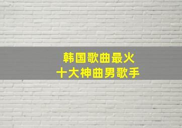 韩国歌曲最火十大神曲男歌手