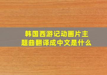 韩国西游记动画片主题曲翻译成中文是什么