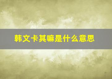 韩文卡其嘛是什么意思