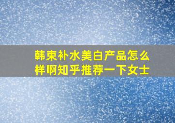 韩束补水美白产品怎么样啊知乎推荐一下女士