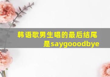 韩语歌男生唱的最后结尾是saygooodbye