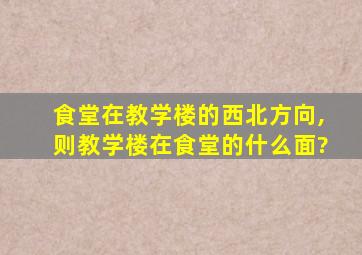 食堂在教学楼的西北方向,则教学楼在食堂的什么面?