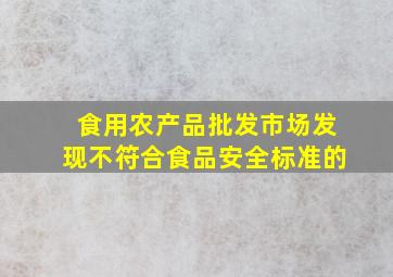 食用农产品批发市场发现不符合食品安全标准的