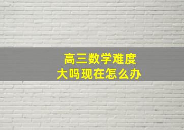 高三数学难度大吗现在怎么办