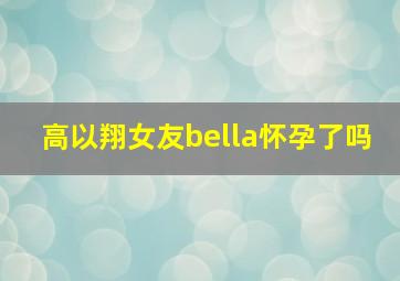 高以翔女友bella怀孕了吗