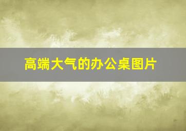 高端大气的办公桌图片