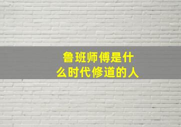 鲁班师傅是什么时代修道的人