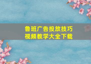 鲁班广告投放技巧视频教学大全下载