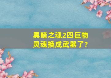 黑暗之魂2四巨物灵魂换成武器了?