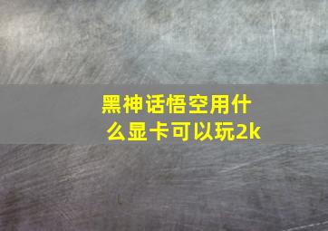 黑神话悟空用什么显卡可以玩2k