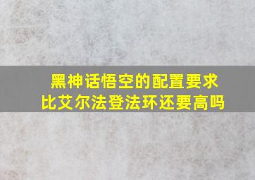 黑神话悟空的配置要求比艾尔法登法环还要高吗