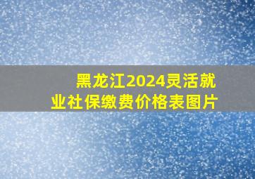 黑龙江2024灵活就业社保缴费价格表图片