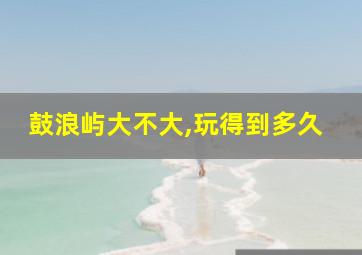 鼓浪屿大不大,玩得到多久