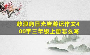 鼓浪屿日光岩游记作文400字三年级上册怎么写