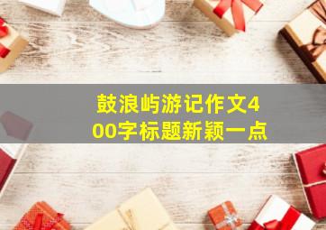 鼓浪屿游记作文400字标题新颖一点