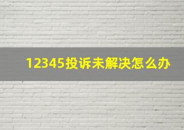 12345投诉未解决怎么办