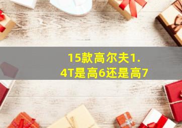 15款高尔夫1.4T是高6还是高7