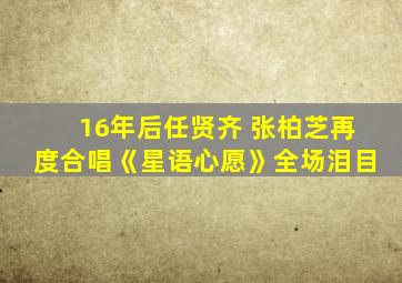 16年后任贤齐 张柏芝再度合唱《星语心愿》全场泪目