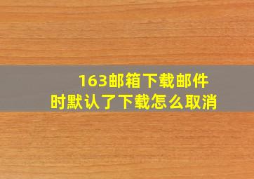 163邮箱下载邮件时默认了下载怎么取消