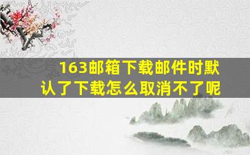 163邮箱下载邮件时默认了下载怎么取消不了呢