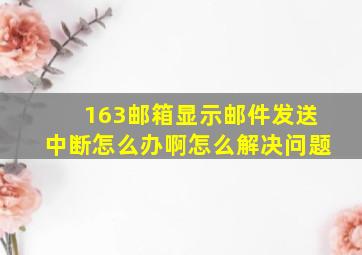 163邮箱显示邮件发送中断怎么办啊怎么解决问题