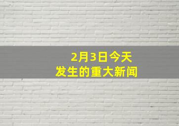 2月3日今天发生的重大新闻