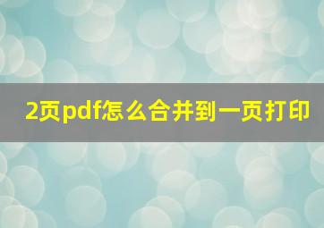 2页pdf怎么合并到一页打印