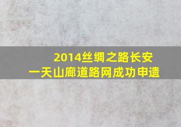 2014丝绸之路长安一天山廊道路网成功申遗