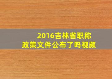 2016吉林省职称政策文件公布了吗视频