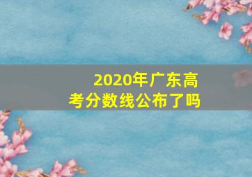 2020年广东高考分数线公布了吗