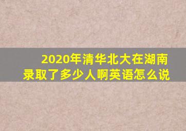 2020年清华北大在湖南录取了多少人啊英语怎么说