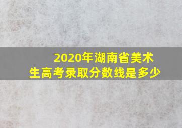 2020年湖南省美术生高考录取分数线是多少