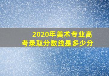 2020年美术专业高考录取分数线是多少分