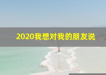 2020我想对我的朋友说