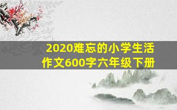 2020难忘的小学生活作文600字六年级下册