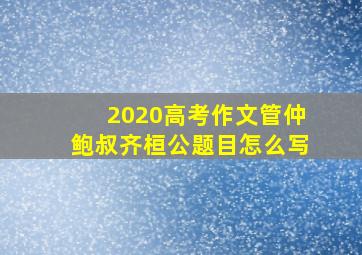 2020高考作文管仲鲍叔齐桓公题目怎么写