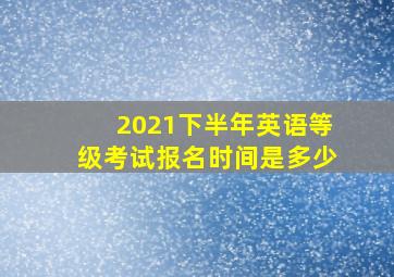 2021下半年英语等级考试报名时间是多少