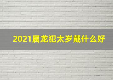 2021属龙犯太岁戴什么好