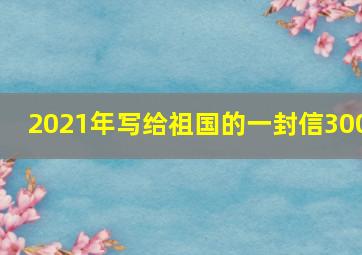 2021年写给祖国的一封信300